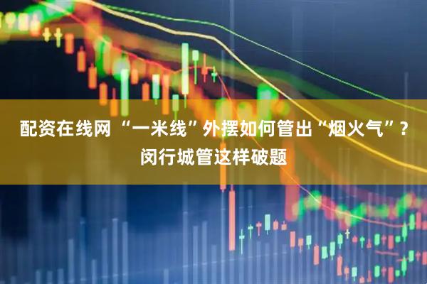 配资在线网 “一米线”外摆如何管出“烟火气”？闵行城管这样破题