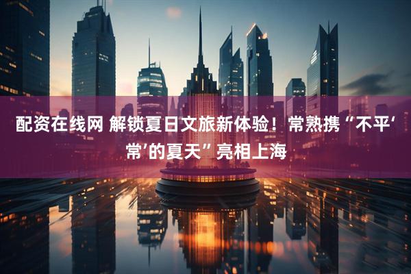配资在线网 解锁夏日文旅新体验！常熟携“不平‘常’的夏天”亮相上海