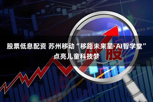股票低息配资 苏州移动“移路未来星·AI智学堂”点亮儿童科技梦
