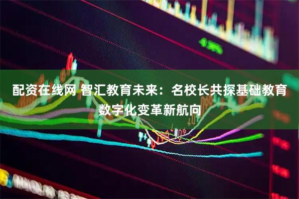 配资在线网 智汇教育未来：名校长共探基础教育数字化变革新航向