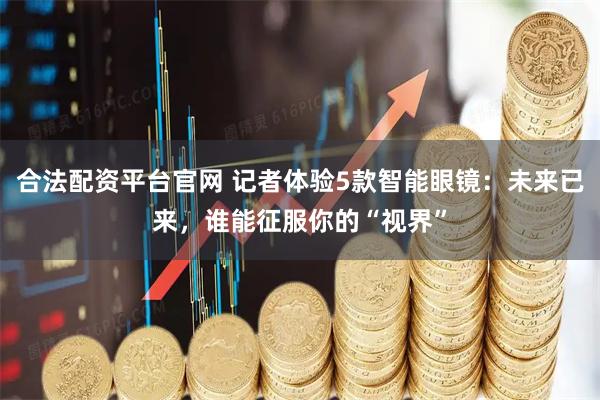 合法配资平台官网 记者体验5款智能眼镜：未来已来，谁能征服你的“视界”