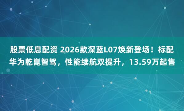 股票低息配资 2026款深蓝L07焕新登场！标配华为乾崑智驾，性能续航双提升，13.59万起售