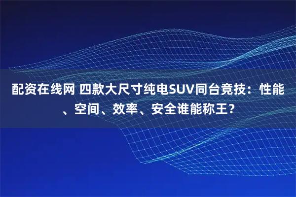 配资在线网 四款大尺寸纯电SUV同台竞技：性能、空间、效率、安全谁能称王？