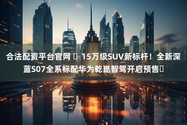 合法配资平台官网 ​15万级SUV新标杆！全新深蓝S07全系标配华为乾崑智驾开启预售​
