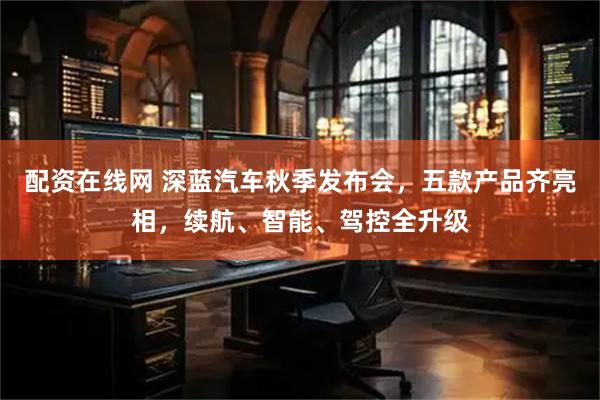 配资在线网 深蓝汽车秋季发布会，五款产品齐亮相，续航、智能、驾控全升级
