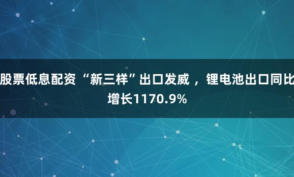 股票低息配资 “新三样”出口发威 ，锂电池出口同比增长1170.9%