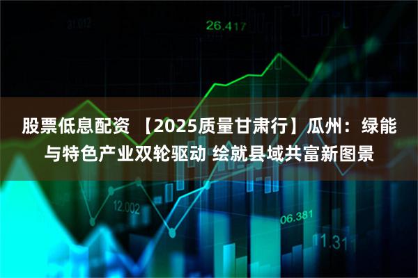 股票低息配资 【2025质量甘肃行】瓜州：绿能与特色产业双轮驱动 绘就县域共富新图景
