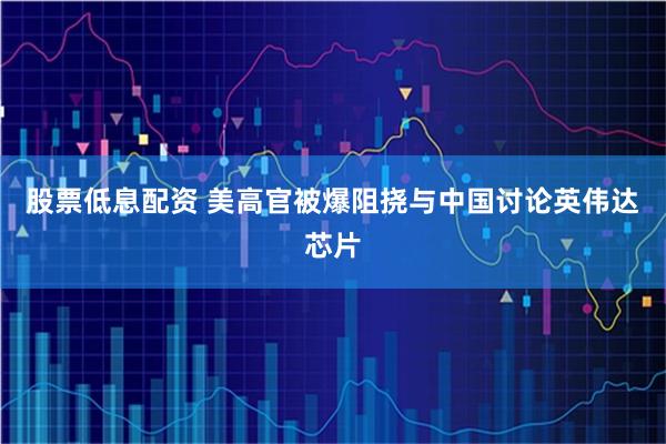 股票低息配资 美高官被爆阻挠与中国讨论英伟达芯片