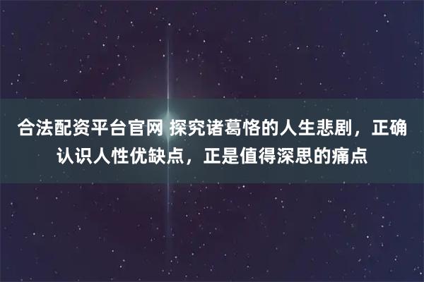 合法配资平台官网 探究诸葛恪的人生悲剧，正确认识人性优缺点，正是值得深思的痛点